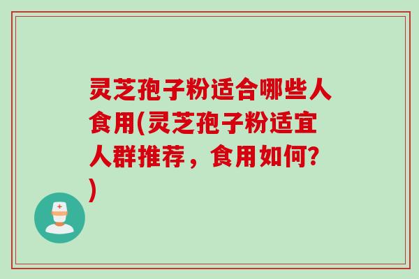 灵芝孢子粉适合哪些人食用(灵芝孢子粉适宜人群推荐，食用如何？)