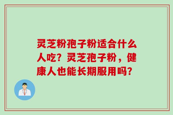 灵芝粉孢子粉适合什么人吃?灵芝孢子粉,健康人也能长期服用吗? 灵芝粉孢子粉适合什么人吃?灵芝孢子粉,健康人也能长期服用吗?