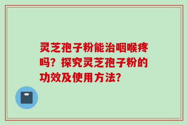 灵芝孢子粉能治咽喉疼吗？探究灵芝孢子粉的功效及使用方法？