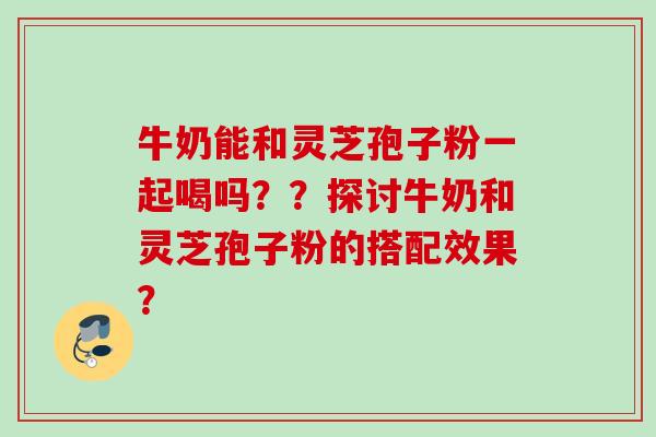 牛奶能和灵芝孢子粉一起喝吗？？探讨牛奶和灵芝孢子粉的搭配效果？