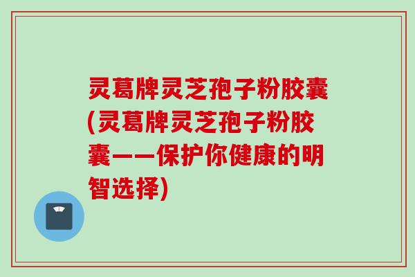 灵葛牌灵芝孢子粉胶囊(灵葛牌灵芝孢子粉胶囊——保护你健康的明智选择) 灵葛牌灵芝孢子粉胶囊(灵葛牌灵芝孢子粉胶囊——保护你健康的明智选择)