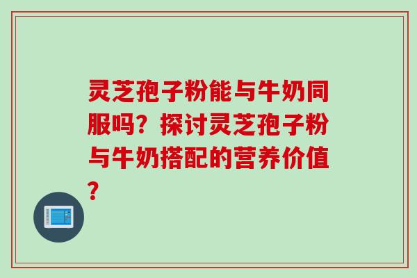 灵芝孢子粉能与牛奶同服吗？探讨灵芝孢子粉与牛奶搭配的营养价值？