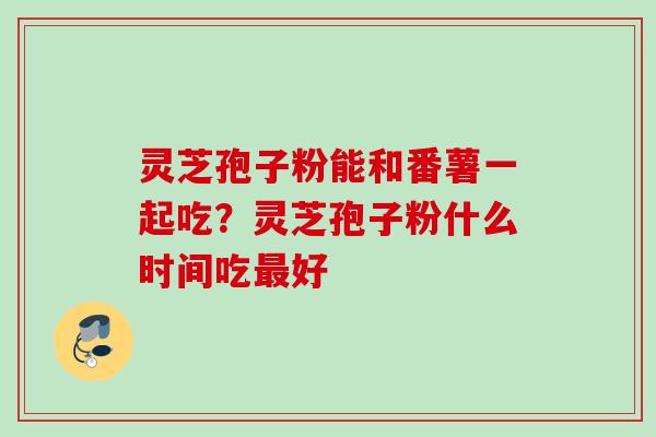 灵芝孢子粉能和番薯一起吃？灵芝孢子粉什么时间吃最好