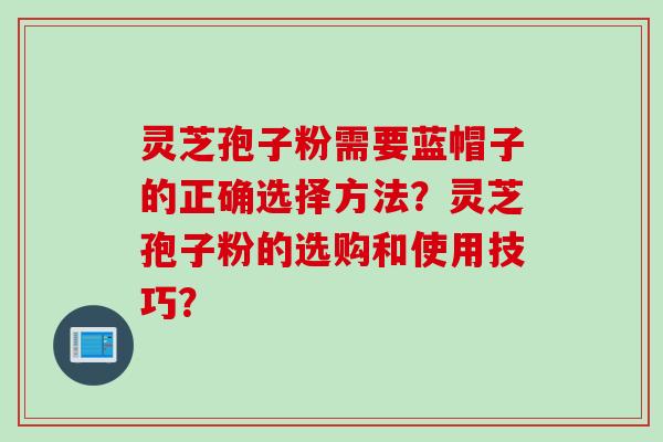灵芝孢子粉需要蓝帽子的正确选择方法？灵芝孢子粉的选购和使用技巧？