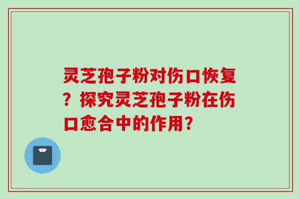 灵芝孢子粉对伤口恢复？探究灵芝孢子粉在伤口愈合中的作用？