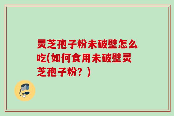 灵芝孢子粉未破壁怎么吃(如何食用未破壁灵芝孢子粉？)