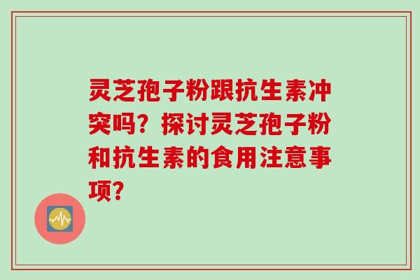 灵芝孢子粉跟抗生素冲突吗？探讨灵芝孢子粉和抗生素的食用注意事项？