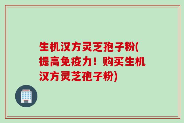 生机汉方灵芝孢子粉(提高免疫力！购买生机汉方灵芝孢子粉)