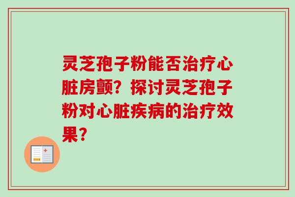 灵芝孢子粉能否治疗心脏房颤？探讨灵芝孢子粉对心脏疾病的治疗效果？