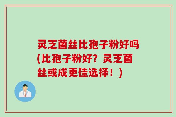 灵芝菌丝比孢子粉好吗(比孢子粉好？灵芝菌丝或成更佳选择！)