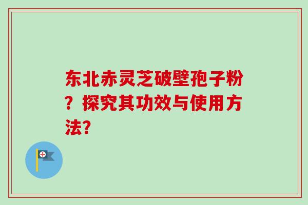 东北赤灵芝破壁孢子粉？探究其功效与使用方法？