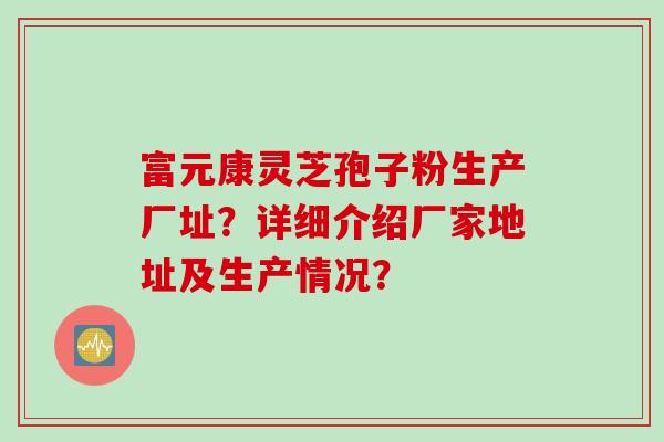 富元康灵芝孢子粉生产厂址？详细介绍厂家地址及生产情况？