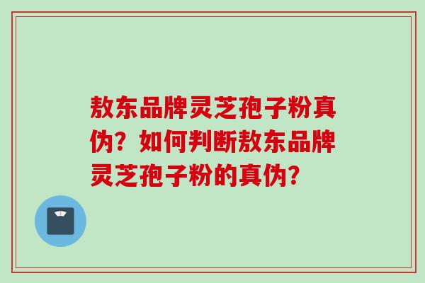敖东品牌灵芝孢子粉真伪？如何判断敖东品牌灵芝孢子粉的真伪？