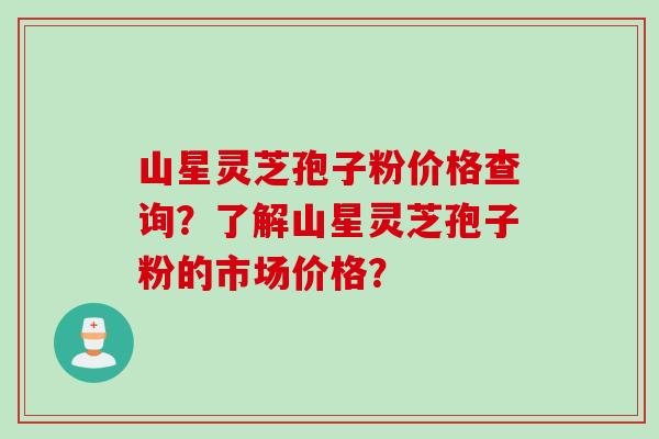 山星灵芝孢子粉价格查询？了解山星灵芝孢子粉的市场价格？
