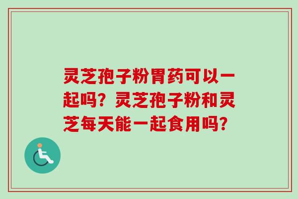 灵芝孢子粉胃药可以一起吗？灵芝孢子粉和灵芝每天能一起食用吗？