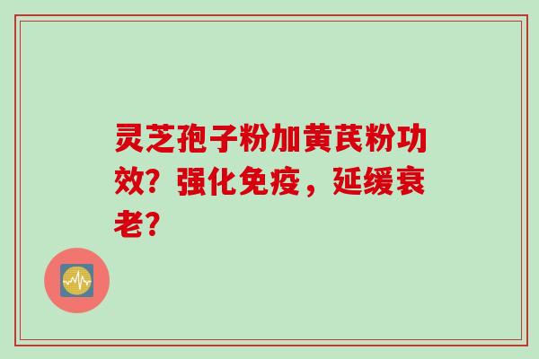 灵芝孢子粉加黄芪粉功效？强化免疫，延缓衰老？