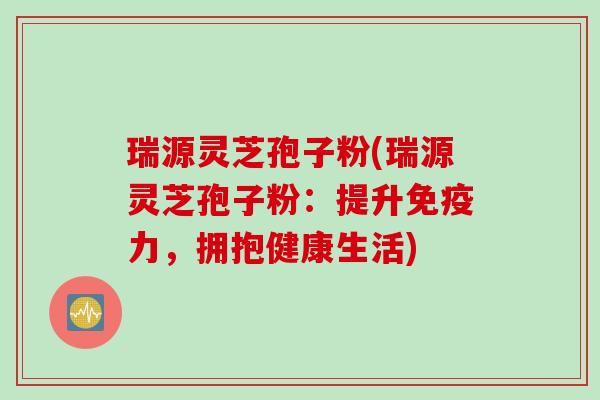 瑞源灵芝孢子粉(瑞源灵芝孢子粉：提升免疫力，拥抱健康生活)