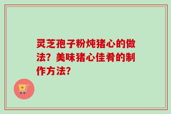 灵芝孢子粉炖猪心的做法？美味猪心佳肴的制作方法？