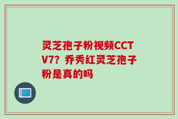 灵芝孢子粉视频CCTV7？乔秀红灵芝孢子粉是真的吗