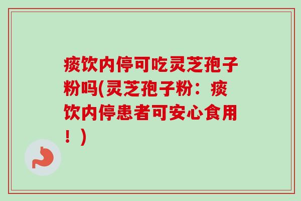 痰饮内停可吃灵芝孢子粉吗(灵芝孢子粉：痰饮内停患者可安心食用！)