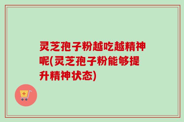 灵芝孢子粉越吃越精神呢(灵芝孢子粉能够提升精神状态)