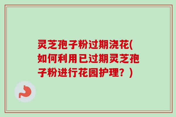 灵芝孢子粉过期浇花(如何利用已过期灵芝孢子粉进行花园护理？)