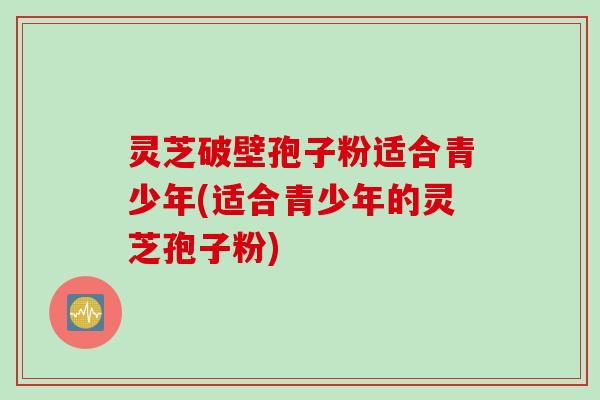 灵芝破壁孢子粉适合青少年(适合青少年的灵芝孢子粉)