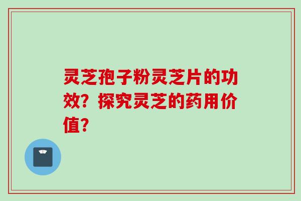 灵芝孢子粉灵芝片的功效？探究灵芝的药用价值？