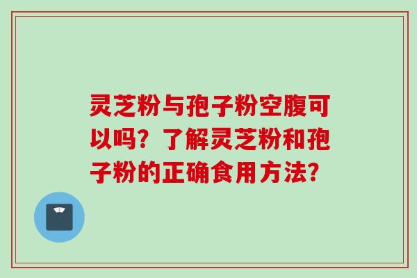 灵芝粉与孢子粉空腹可以吗？了解灵芝粉和孢子粉的正确食用方法？