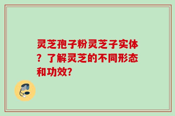 灵芝孢子粉灵芝子实体？了解灵芝的不同形态和功效？