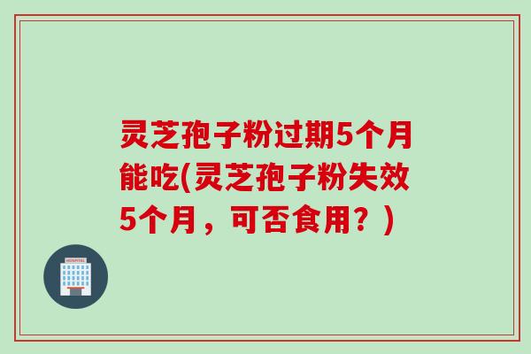 灵芝孢子粉过期5个月能吃(灵芝孢子粉失效5个月，可否食用？)