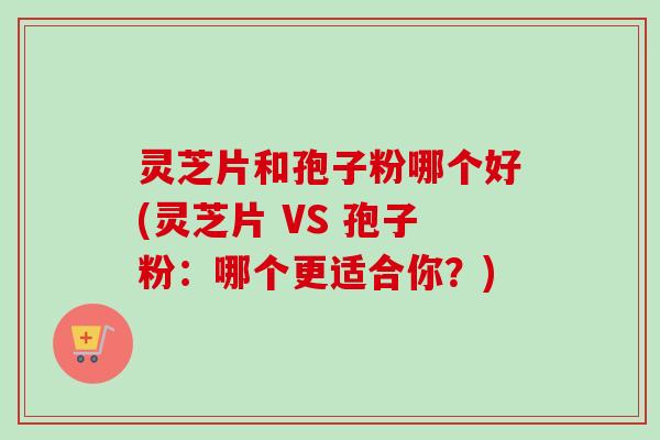 灵芝片和孢子粉哪个好(灵芝片 VS 孢子粉：哪个更适合你？)