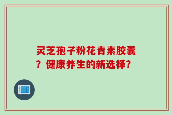 灵芝孢子粉花青素胶囊？健康养生的新选择？