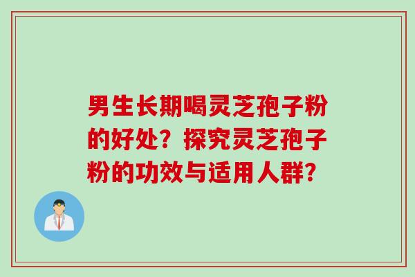 男生长期喝灵芝孢子粉的好处？探究灵芝孢子粉的功效与适用人群？