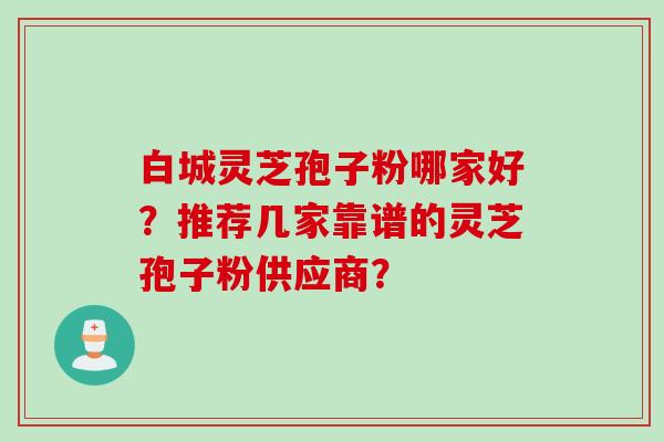 白城灵芝孢子粉哪家好？推荐几家靠谱的灵芝孢子粉供应商？