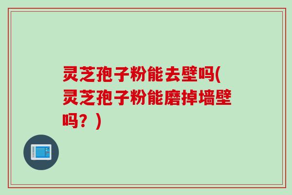 灵芝孢子粉能去壁吗(灵芝孢子粉能磨掉墙壁吗？)