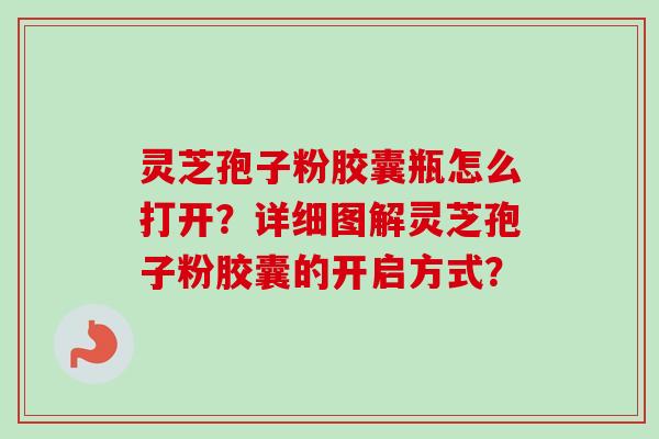 灵芝孢子粉胶囊瓶怎么打开？详细图解灵芝孢子粉胶囊的开启方式？
