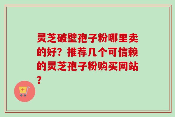 灵芝破壁孢子粉哪里卖的好？推荐几个可信赖的灵芝孢子粉购买网站？