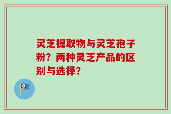灵芝提取物与灵芝孢子粉？两种灵芝产品的区别与选择？