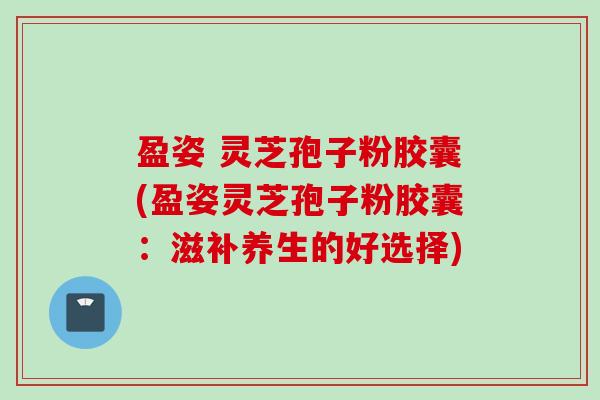 盈姿 灵芝孢子粉胶囊(盈姿灵芝孢子粉胶囊：滋补养生的好选择)