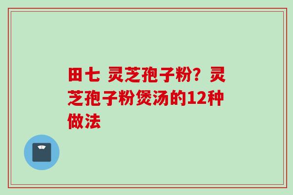 田七 灵芝孢子粉？灵芝孢子粉煲汤的12种做法