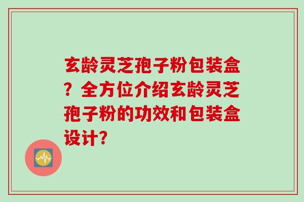 玄龄灵芝孢子粉包装盒？全方位介绍玄龄灵芝孢子粉的功效和包装盒设计？