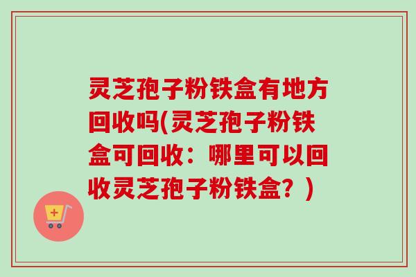 灵芝孢子粉铁盒有地方回收吗(灵芝孢子粉铁盒可回收：哪里可以回收灵芝孢子粉铁盒？)