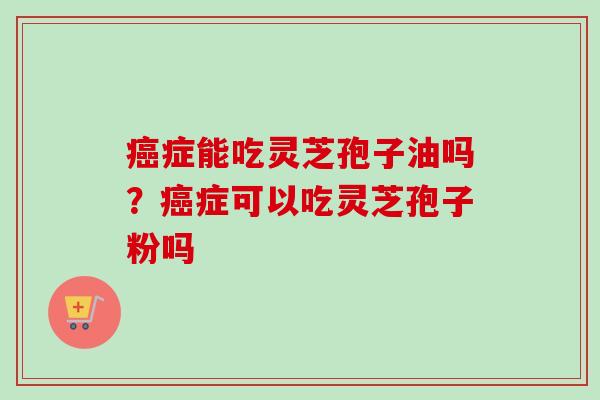 癌症能吃灵芝孢子油吗？癌症可以吃灵芝孢子粉吗