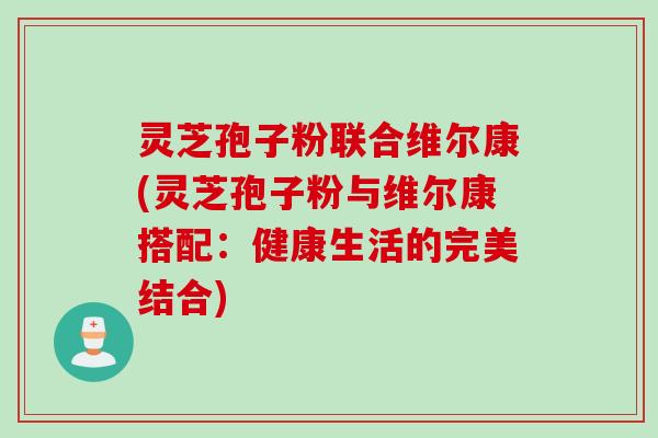灵芝孢子粉联合维尔康(灵芝孢子粉与维尔康搭配：健康生活的完美结合)