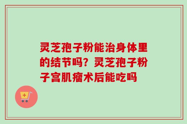 灵芝孢子粉能治身体里的结节吗？灵芝孢子粉子宫肌瘤术后能吃吗