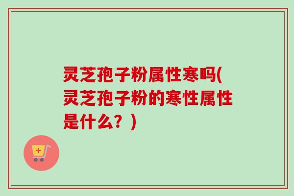 灵芝孢子粉属性寒吗(灵芝孢子粉的寒性属性是什么?) 灵芝孢子粉属性寒吗(灵芝孢子粉的寒性属性是什么?)