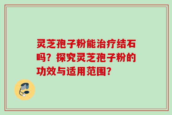 灵芝孢子粉能治疗结石吗？探究灵芝孢子粉的功效与适用范围？