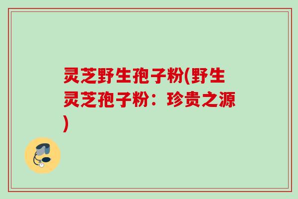 灵芝野生孢子粉(野生灵芝孢子粉：珍贵之源)