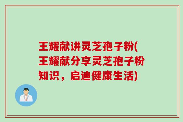 王耀献讲灵芝孢子粉(王耀献分享灵芝孢子粉知识，启迪健康生活)